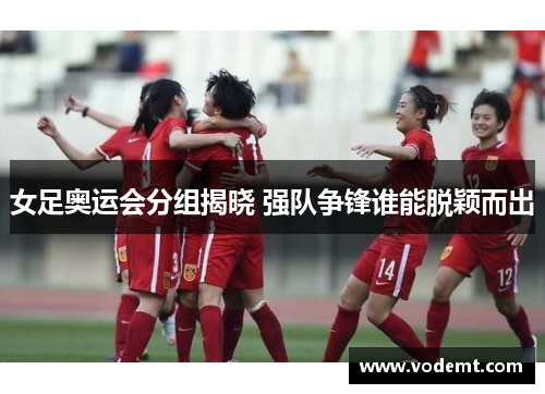 女足奥运会分组揭晓 强队争锋谁能脱颖而出 女足奥运会分组揭晓 强队争锋谁能脱颖而出