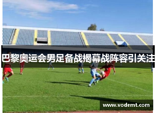 巴黎奥运会男足备战揭幕战阵容引关注